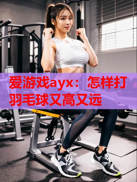 爱游戏ayx：怎样打羽毛球又高又远